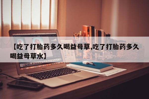 打胎药专卖微信联系方式亲测有效!【吃了打胎药多久喝益母草,吃了打胎药多久喝益母草水】