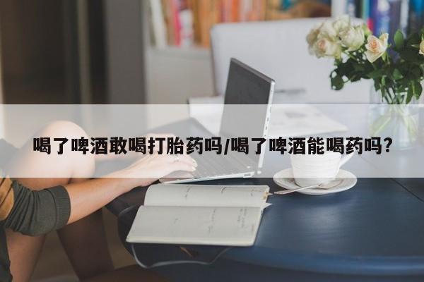 打胎药专卖微信联系方式亲测有效!喝了啤酒敢喝打胎药吗/喝了啤酒能喝药吗?