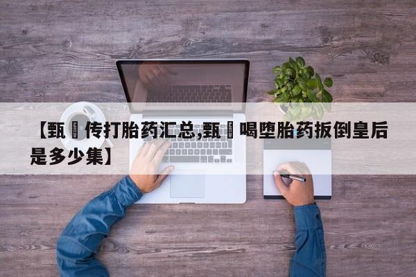 打胎药专卖微信联系方式亲测有效!【甄嬛传打胎药汇总,甄嬛喝堕胎药扳倒皇后是多少集】
