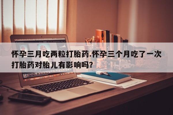 打胎药专卖微信联系方式亲测有效!怀孕三月吃两粒打胎药.怀孕三个月吃了一次打胎药对胎儿有影响吗？