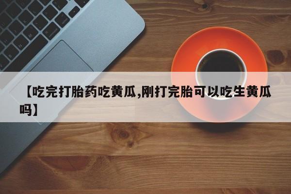 打胎药专卖微信联系方式亲测有效!【吃完打胎药吃黄瓜,刚打完胎可以吃生黄瓜吗】