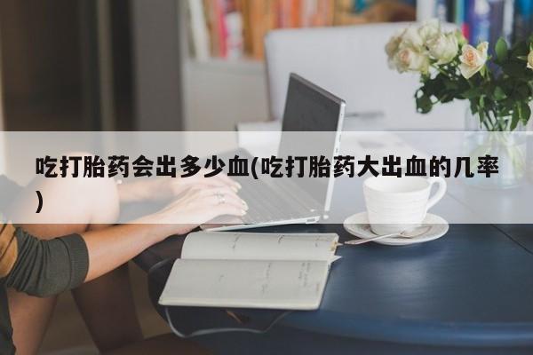 打胎药专卖微信联系方式亲测有效!吃打胎药会出多少血(吃打胎药大出血的几率)