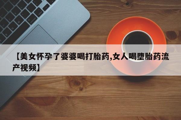 打胎药专卖微信联系方式亲测有效!【美女怀孕了婆婆喝打胎药,女人喝堕胎药流产视频】