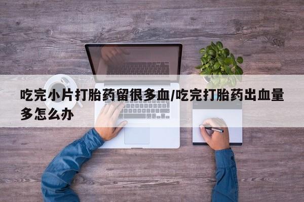 打胎药专卖微信联系方式亲测有效!吃完小片打胎药留很多血/吃完打胎药出血量多怎么办