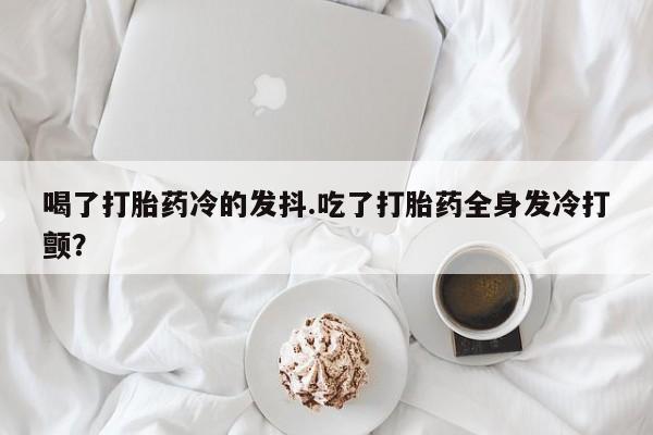 打胎药专卖微信联系方式亲测有效!喝了打胎药冷的发抖.吃了打胎药全身发冷打颤？