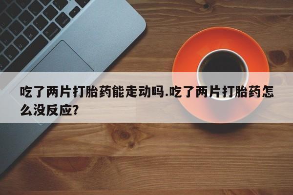 打胎药专卖微信联系方式亲测有效!吃了两片打胎药能走动吗.吃了两片打胎药怎么没反应？