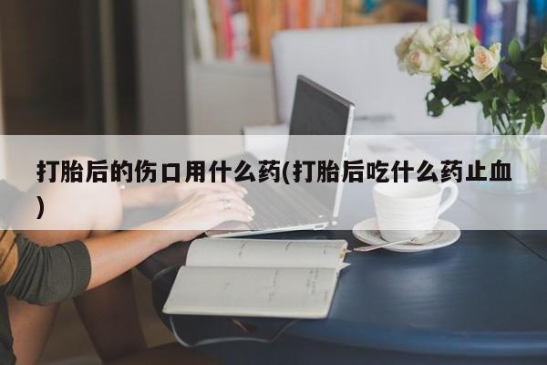 打胎药专卖微信联系方式亲测有效!打胎后的伤口用什么药(打胎后吃什么药止血)