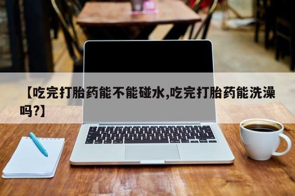 打胎药专卖微信联系方式亲测有效!【吃完打胎药能不能碰水,吃完打胎药能洗澡吗?】