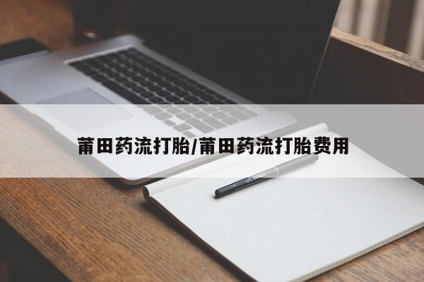打胎药专卖微信联系方式亲测有效!莆田药流打胎/莆田药流打胎费用