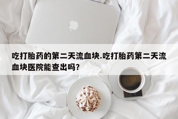 打胎药专卖微信联系方式亲测有效!吃打胎药的第二天流血块.吃打胎药第二天流血块医院能查出吗？