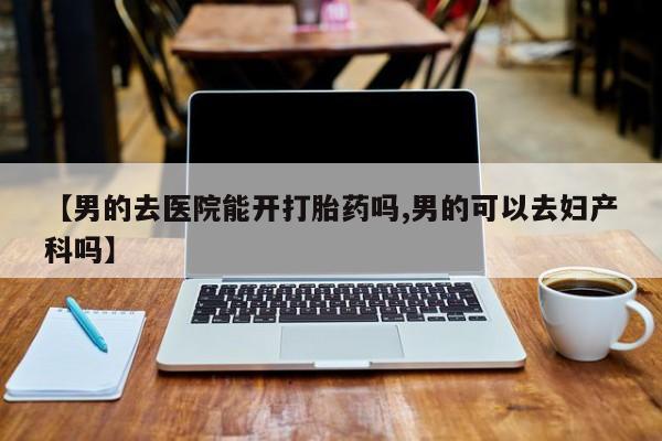 打胎药专卖微信联系方式亲测有效!【男的去医院能开打胎药吗,男的可以去妇产科吗】