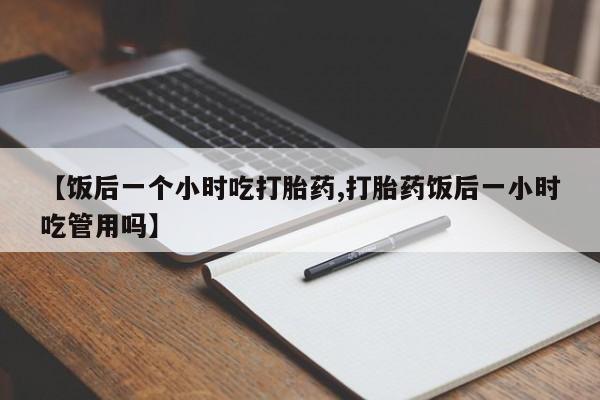 打胎药专卖微信联系方式亲测有效!【饭后一个小时吃打胎药,打胎药饭后一小时吃管用吗】
