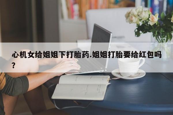 打胎药专卖微信联系方式亲测有效!心机女给姐姐下打胎药.姐姐打胎要给红包吗？
